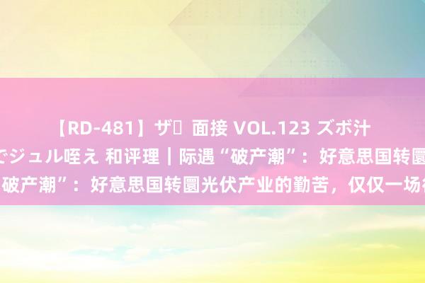 【RD-481】ザ・面接 VOL.123 ズボ汁 伝染 逆面接 上品なおクチでジュル咥え 和评理｜际遇“破产潮”：好意思国转圜光伏产业的勤苦，仅仅一场徒然