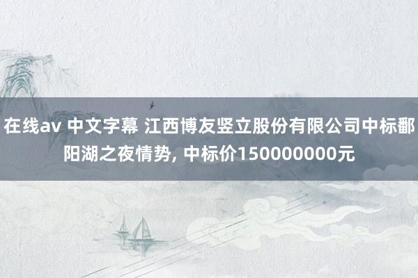 在线av 中文字幕 江西博友竖立股份有限公司中标鄱阳湖之夜情势, 中标价150000000元