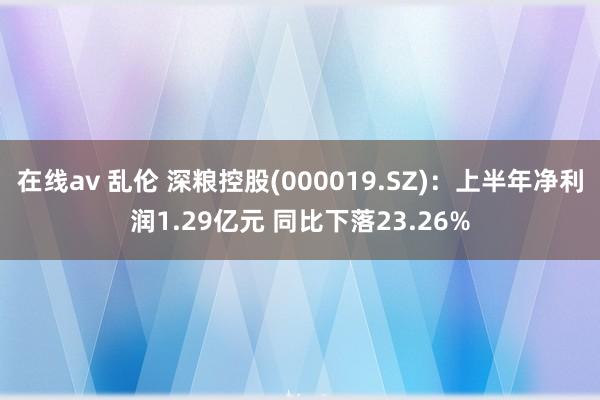 在线av 乱伦 深粮控股(000019.SZ)：上半年净利润1.29亿元 同比下落23.26%