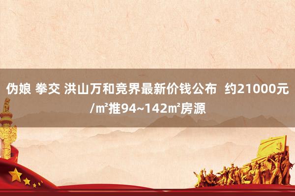 伪娘 拳交 洪山万和竞界最新价钱公布  约21000元/㎡推94~142㎡房源
