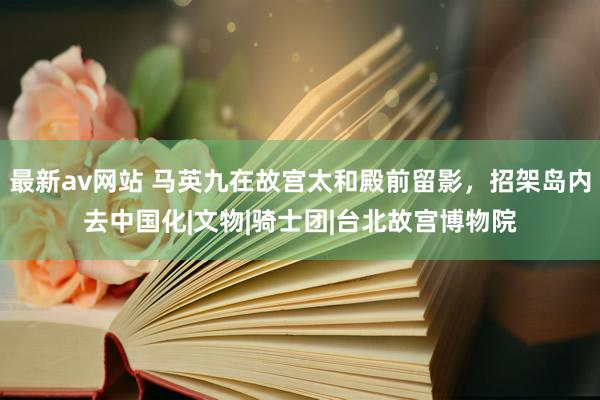 最新av网站 马英九在故宫太和殿前留影，招架岛内去中国化|文物|骑士团|台北故宫博物院