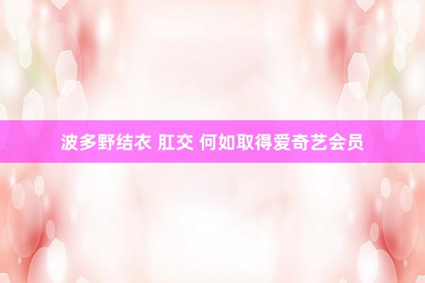波多野结衣 肛交 何如取得爱奇艺会员