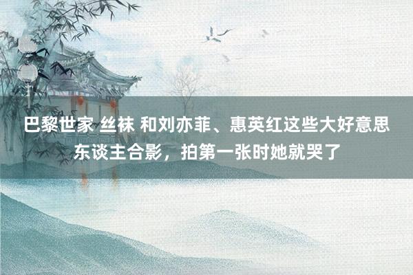 巴黎世家 丝袜 和刘亦菲、惠英红这些大好意思东谈主合影，拍第一张时她就哭了