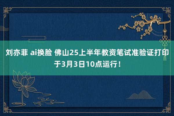 刘亦菲 ai换脸 佛山25上半年教资笔试准验证打印于3月3日10点运行！