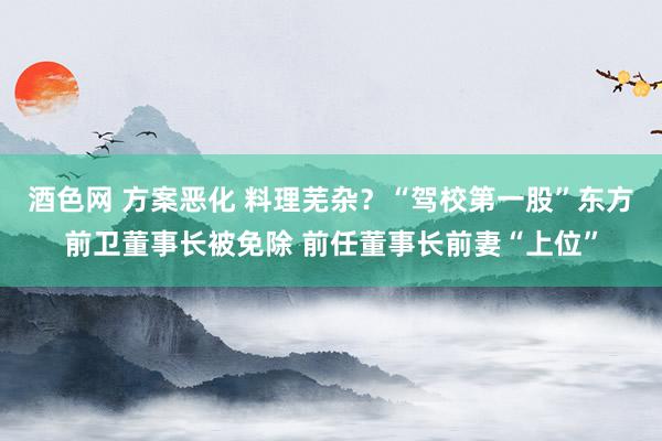 酒色网 方案恶化 料理芜杂？“驾校第一股”东方前卫董事长被免除 前任董事长前妻“上位”