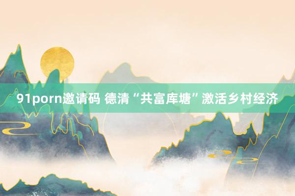 91porn邀请码 德清“共富库塘”激活乡村经济