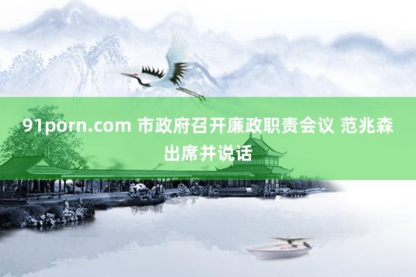 91porn.com 市政府召开廉政职责会议 范兆森出席并说话