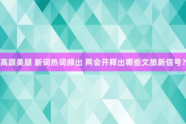 高跟美腿 新词热词频出 两会开释出哪些文旅新信号？
