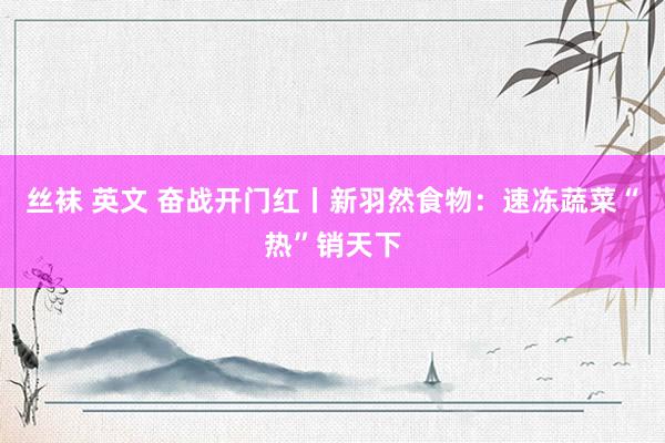 丝袜 英文 奋战开门红丨新羽然食物：速冻蔬菜“热”销天下