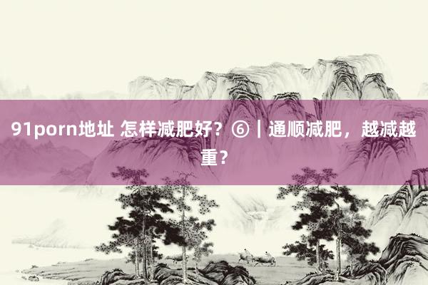 91porn地址 怎样减肥好？⑥｜通顺减肥，越减越重？
