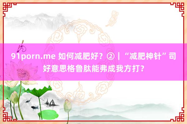 91porn.me 如何减肥好？②｜“减肥神针”司好意思格鲁肽能弗成我方打？