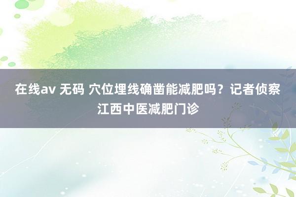 在线av 无码 穴位埋线确凿能减肥吗？记者侦察江西中医减肥门诊