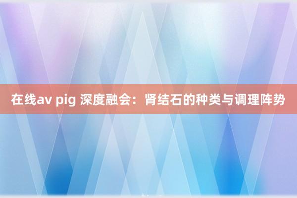 在线av pig 深度融会：肾结石的种类与调理阵势