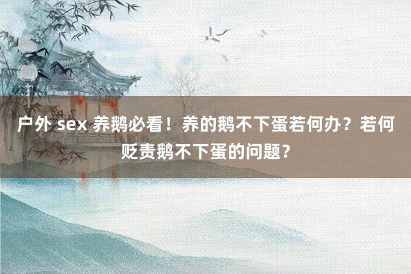 户外 sex 养鹅必看！养的鹅不下蛋若何办？若何贬责鹅不下蛋的问题？