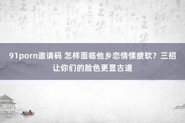 91porn邀请码 怎样面临他乡恋情愫疲软？三招让你们的脸色更显古道