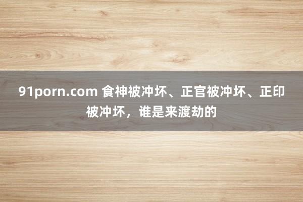 91porn.com 食神被冲坏、正官被冲坏、正印被冲坏，谁是来渡劫的