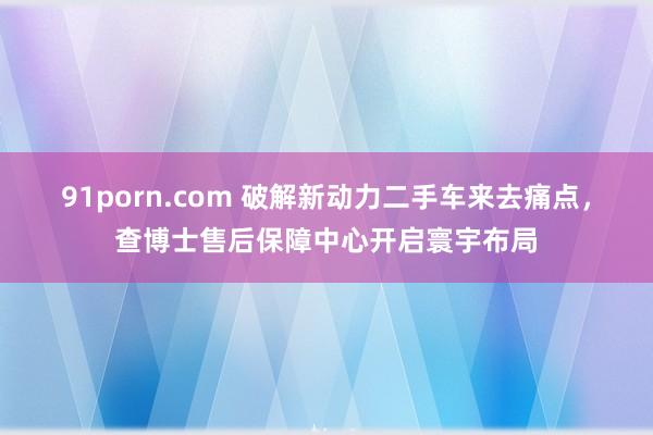 91porn.com 破解新动力二手车来去痛点，查博士售后保障中心开启寰宇布局