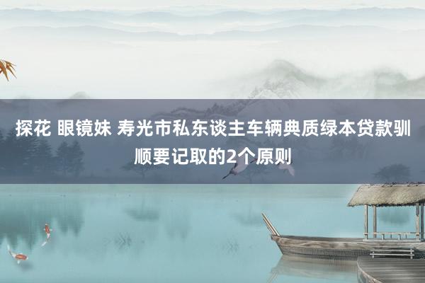 探花 眼镜妹 寿光市私东谈主车辆典质绿本贷款驯顺要记取的2个原则