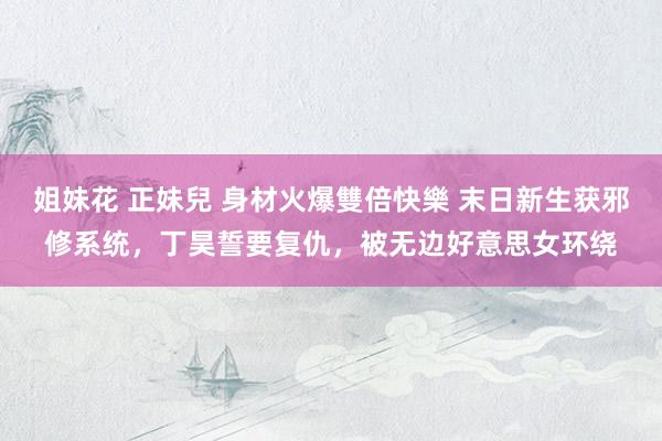 姐妹花 正妹兒 身材火爆雙倍快樂 末日新生获邪修系统，丁昊誓要复仇，被无边好意思女环绕