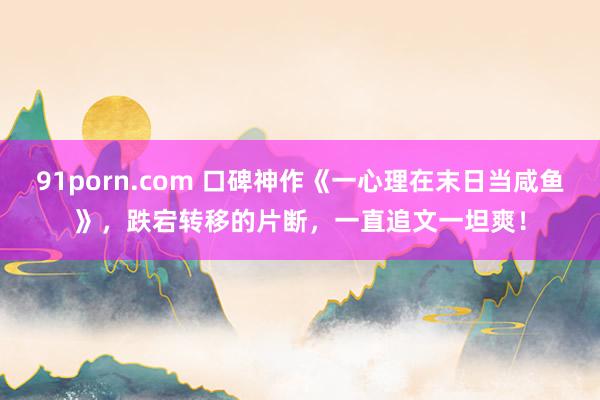 91porn.com 口碑神作《一心理在末日当咸鱼》，跌宕转移的片断，一直追文一坦爽！