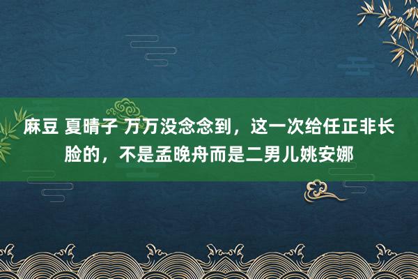 麻豆 夏晴子 万万没念念到，这一次给任正非长脸的，不是孟晚舟而是二男儿姚安娜