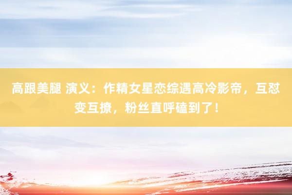 高跟美腿 演义：作精女星恋综遇高冷影帝，互怼变互撩，粉丝直呼磕到了！