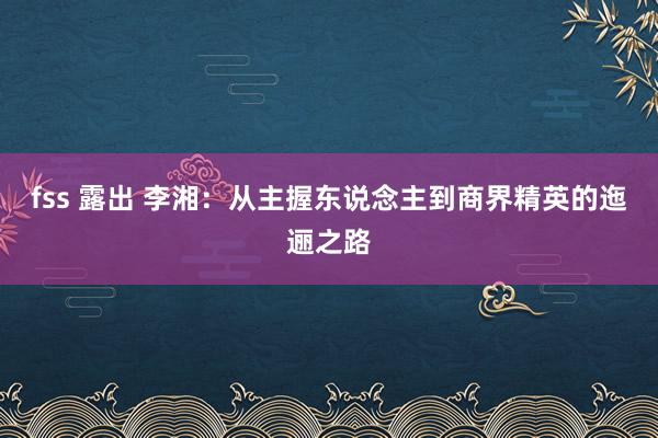 fss 露出 李湘：从主握东说念主到商界精英的迤逦之路
