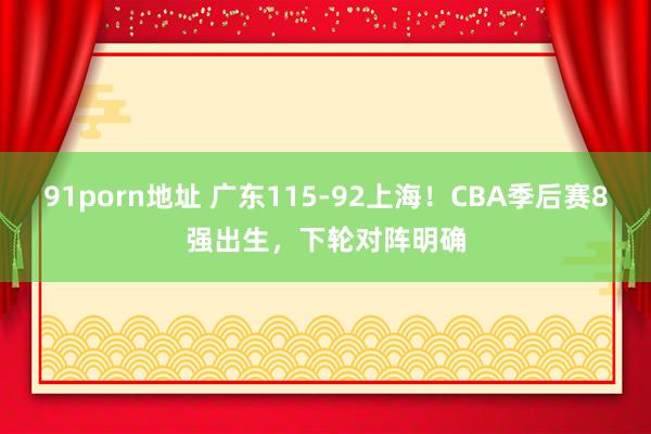 91porn地址 广东115-92上海！CBA季后赛8强出生，下轮对阵明确