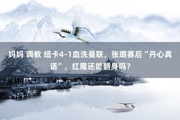 妈妈 调教 纽卡4-1血洗曼联，张璐赛后“丹心真话”，红魔还能翻身吗？