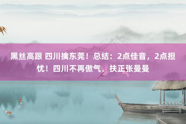 黑丝高跟 四川擒东莞！总结：2点佳音，2点担忧！四川不再傲气，扶正张曼曼