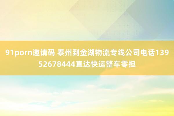 91porn邀请码 泰州到金湖物流专线公司电话13952678444直达快运整车零担
