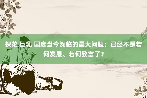 探花 巨乳 国度当今濒临的最大问题：已经不是若何发展、若何致富了？