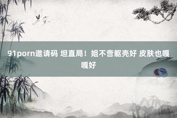 91porn邀请码 坦直局!姐不啻躯壳好 皮肤也嘎嘎好