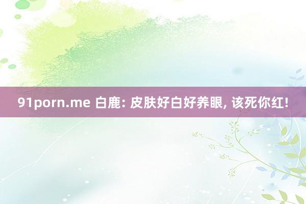 91porn.me 白鹿: 皮肤好白好养眼，<a href=