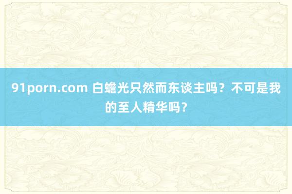 91porn.com 白蟾光只然而东谈主吗?不可是我的至人精华吗?