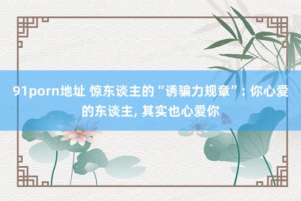 91porn地址 惊东谈主的“诱骗力规章”: 你心爱的东谈主， 其实也心爱你