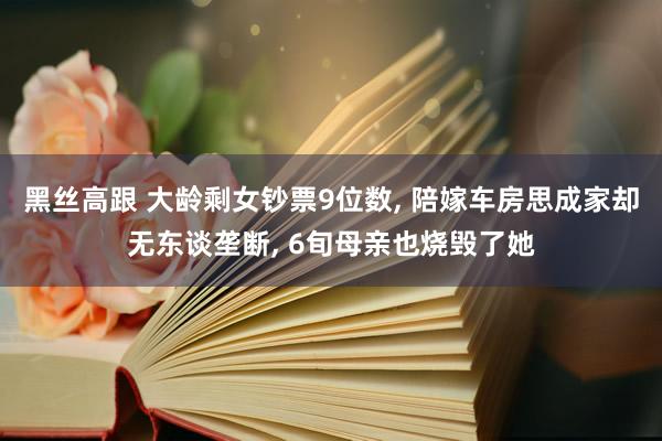 黑丝高跟 大龄剩女钞票9位数， 陪嫁车房思成家却无东谈垄断， 6旬母亲也烧毁了她