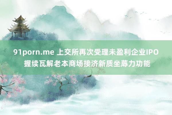 91porn.me 上交所再次受理未盈利企业IPO 握续瓦解老本商场接济新质坐蓐力功能