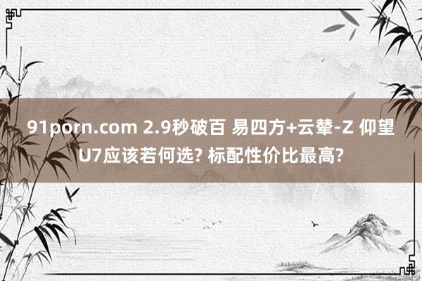 91porn.com 2.9秒破百 易四方+云辇-Z 仰望U7应该若何选? 标配性价比最高?