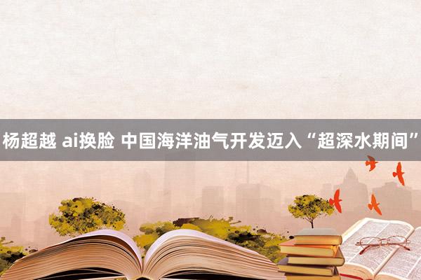 杨超越 ai换脸 中国海洋油气开发迈入“超深水期间”