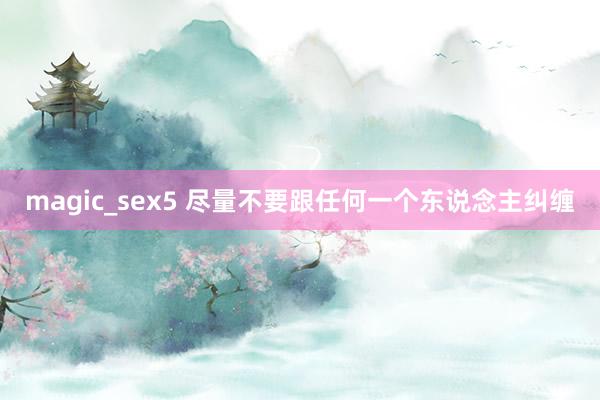 magic_sex5 尽量不要跟任何一个东说念主纠缠