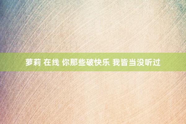 萝莉 在线 你那些破快乐 我皆当没听过