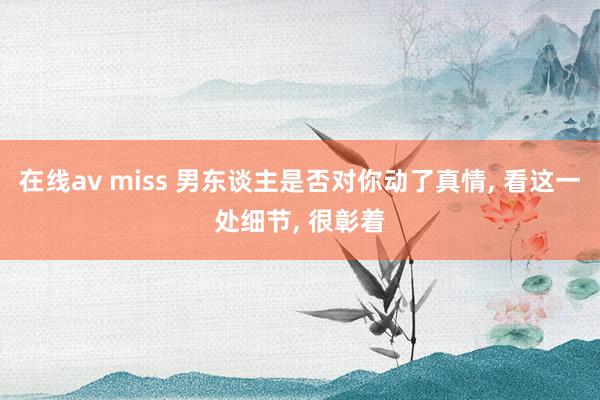 在线av miss 男东谈主是否对你动了真情， 看这一处细节， 很彰着