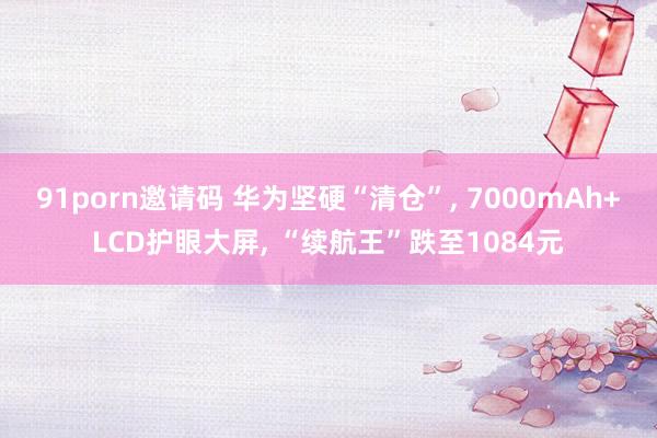 91porn邀请码 华为坚硬“清仓”， 7000mAh+LCD护眼大屏， “续航王”跌至1084元