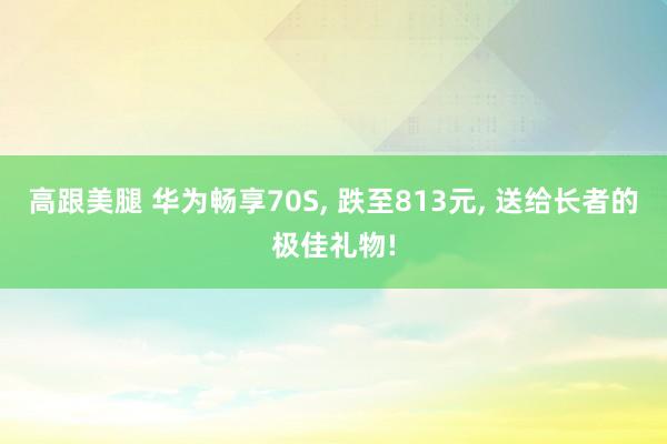 高跟美腿 华为畅享70S， 跌至813元， 送给长者的极佳礼物!