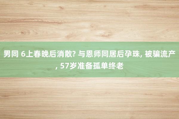 男同 6上春晚后消散? 与恩师同居后孕珠， 被骗流产， 57岁准备孤单终老