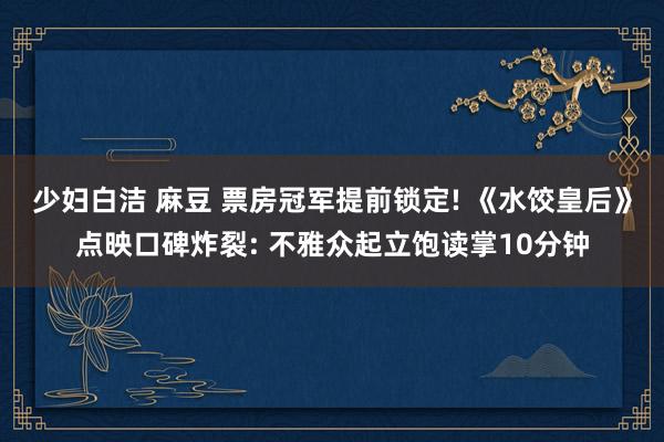 少妇白洁 麻豆 票房冠军提前锁定! 《水饺皇后》点映口碑炸裂: 不雅众起立饱读掌10分钟