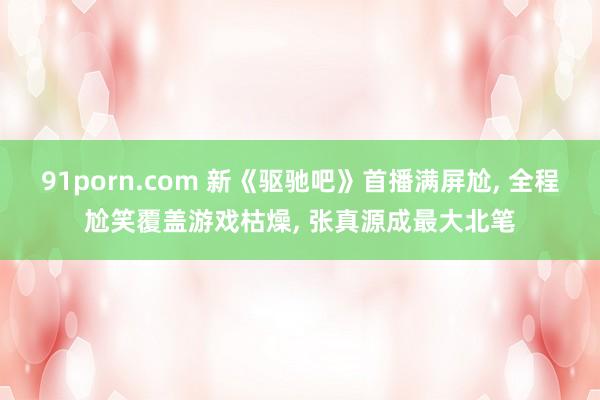 91porn.com 新《驱驰吧》首播满屏尬， 全程尬笑覆盖游戏枯燥， 张真源成最大北笔