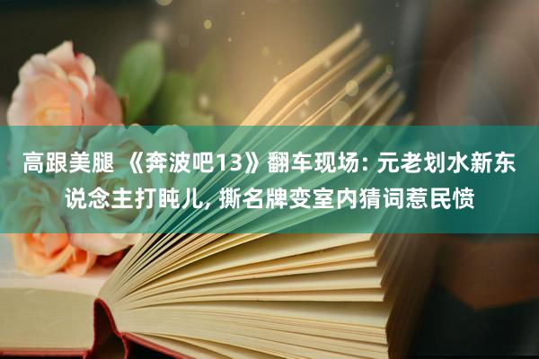 高跟美腿 《奔波吧13》翻车现场: 元老划水新东说念主打盹儿, 撕名牌变室内猜词惹民愤
