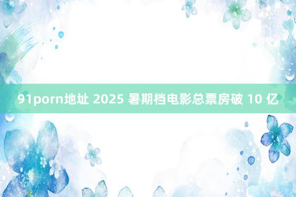 91porn地址 2025 暑期档电影总票房破 10 亿